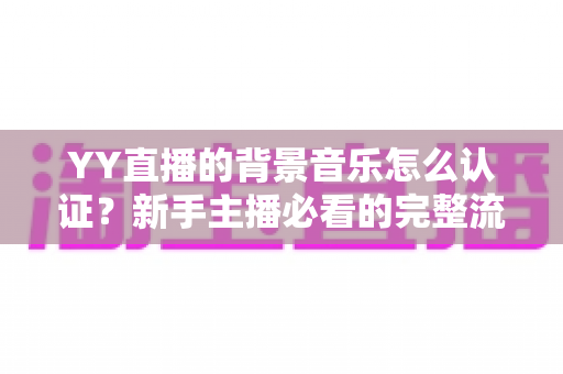 YY直播的背景音乐怎么认证？新手主播必看的完整流程与实用指南