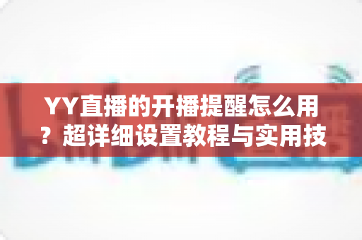 YY直播的开播提醒怎么用?超详细设置教程与实用技巧全解析 YY直播的开播提醒怎么用?超详细设置教程与实用技巧全解析