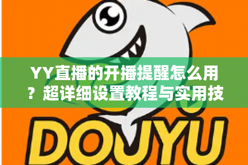 YY直播的开播提醒怎么用?超详细设置教程与实用技巧全解析 YY直播的开播提醒怎么用?超详细设置教程与实用技巧全解析