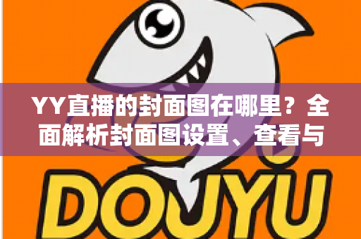 YY直播的封面图在哪里?全面解析封面图设置、查看与优化指南 YY直播的封面图在哪里?全面解析封面图设置、查看与优化指南