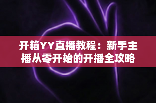 开箱YY直播教程：新手主播从零开始的开播全攻略