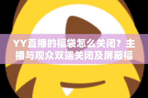 YY直播的福袋怎么关闭？主播与观众双端关闭及屏蔽福袋的完整实操指南