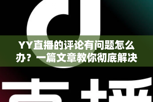 YY直播的评论有问题怎么办？一篇文章教你彻底解决评论异常困扰