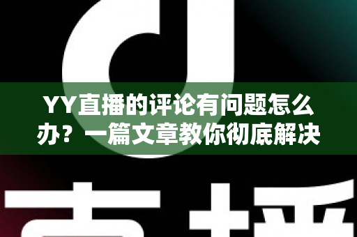YY直播的评论有问题怎么办？一篇文章教你彻底解决评论异常困扰