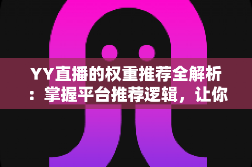 YY直播的权重推荐全解析：掌握平台推荐逻辑，让你的直播间人气倍增的实战指南