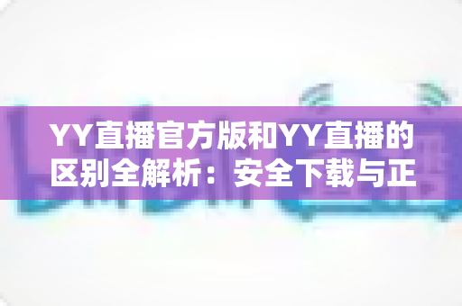 YY直播官方版和YY直播的区别全解析:安全下载与正确选择完整指南 YY直播官方版和YY直播的区别全解析:安全下载与正确选择完整指南