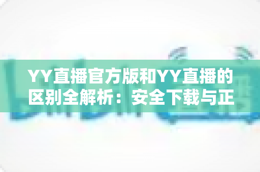 YY直播官方版和YY直播的区别全解析:安全下载与正确选择完整指南 YY直播官方版和YY直播的区别全解析:安全下载与正确选择完整指南