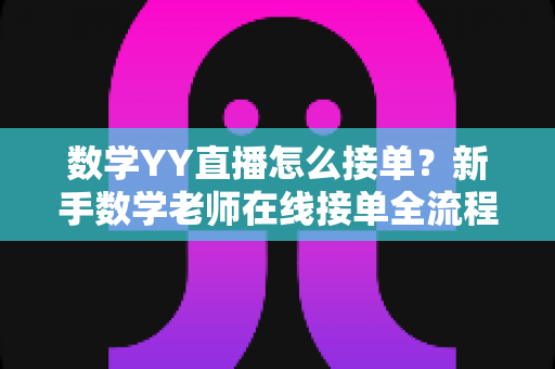 数学YY直播怎么接单?新手数学老师在线接单全流程与实战运营指南 数学YY直播怎么接单?新手数学老师在线接单全流程与实战运营指南