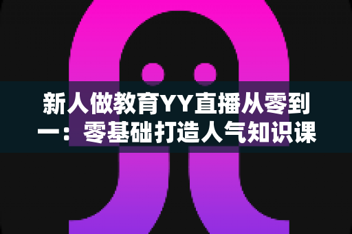 新人做教育YY直播从零到一:零基础打造人气知识课堂的完整实战指南 新人做教育YY直播从零到一:零基础打造人气知识课堂的完整实战指南