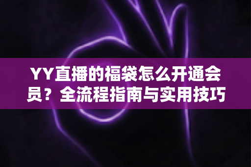 YY直播的福袋怎么开通会员?全流程指南与实用技巧深度解析 YY直播的福袋怎么开通会员?全流程指南与实用技巧深度解析