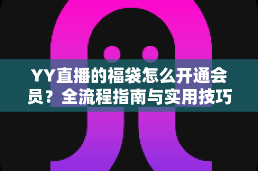 YY直播的福袋怎么开通会员？全流程指南与实用技巧深度解析
