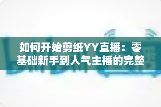 如何开始剪纸YY直播:零基础新手到人气主播的完整入门指南 如何开始剪纸YY直播:零基础新手到人气主播的完整入门指南