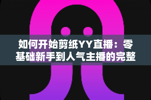 如何开始剪纸YY直播:零基础新手到人气主播的完整入门指南 如何开始剪纸YY直播:零基础新手到人气主播的完整入门指南