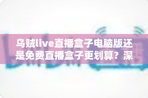 乌贼live直播盒子电脑版还是免费直播盒子更划算？深度对比分析与选购指南