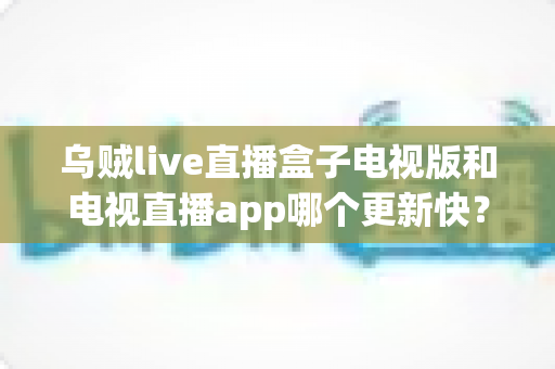 乌贼live直播盒子电视版和电视直播app哪个更新快？更新速度全面对比与使用指南