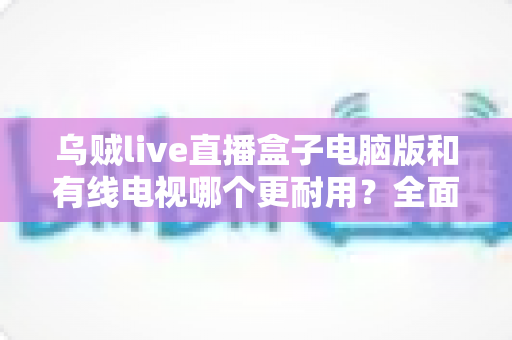 乌贼live直播盒子电脑版和有线电视哪个更耐用？全面解析两种观影方式的寿命与稳定性
