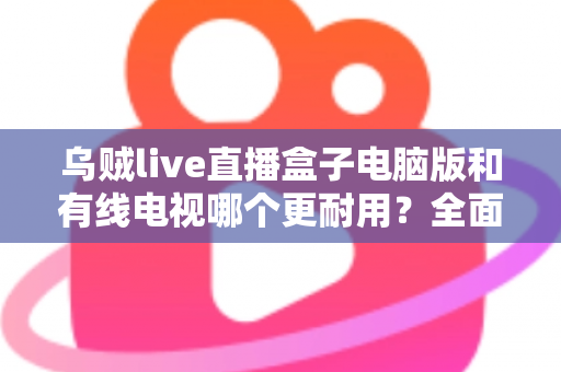 乌贼live直播盒子电脑版和有线电视哪个更耐用？全面解析两种观影方式的寿命与稳定性