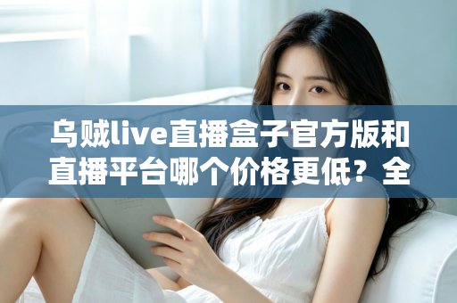 乌贼live直播盒子官方版和直播平台哪个价格更低？全网费用对比与省钱选购指南