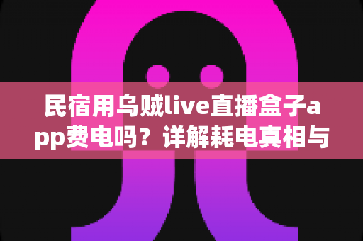民宿用乌贼live直播盒子app费电吗?详解耗电真相与实用省电攻略 民宿用乌贼live直播盒子app费电吗?详解耗电真相与实用省电攻略