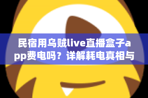 民宿用乌贼live直播盒子app费电吗?详解耗电真相与实用省电攻略 民宿用乌贼live直播盒子app费电吗?详解耗电真相与实用省电攻略