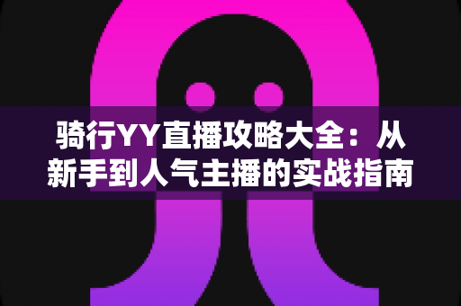 骑行YY直播攻略大全:从新手到人气主播的实战指南 骑行YY直播攻略大全:从新手到人气主播的实战指南