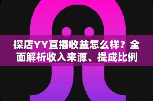 探店YY直播收益怎么样？全面解析收入来源、提成比例与赚钱技巧