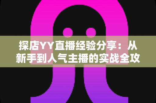 探店YY直播经验分享:从新手到人气主播的实战全攻略 探店YY直播经验分享:从新手到人气主播的实战全攻略
