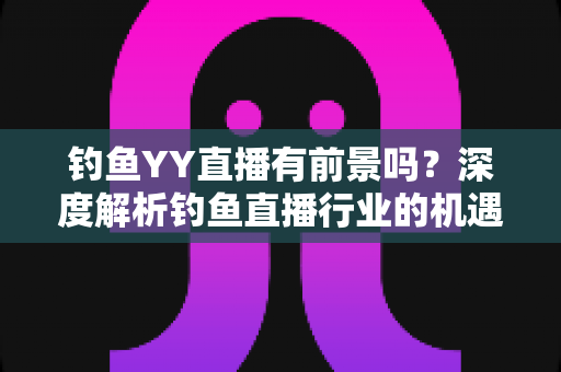 钓鱼YY直播有前景吗？深度解析钓鱼直播行业的机遇与挑战