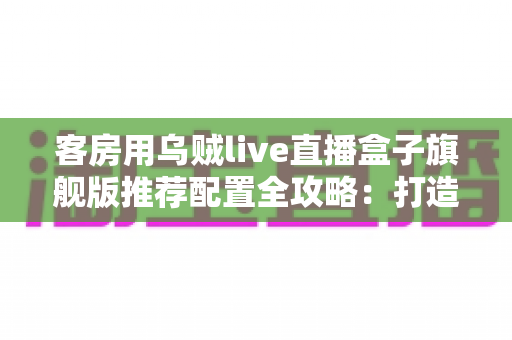 客房用乌贼live直播盒子旗舰版推荐配置全攻略：打造流畅高清的客房直播娱乐体验