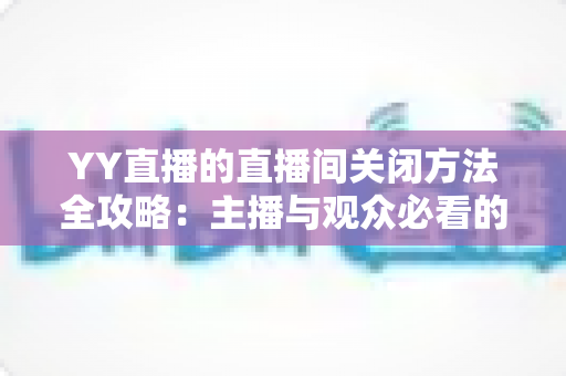 YY直播的直播间关闭方法全攻略:主播与观众必看的一站式实用指南 YY直播的直播间关闭方法全攻略:主播与观众必看的一站式实用指南