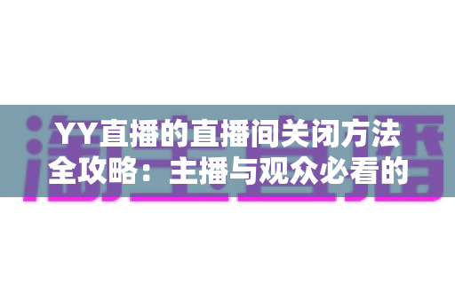 YY直播的直播间关闭方法全攻略：主播与观众必看的一站式实用指南