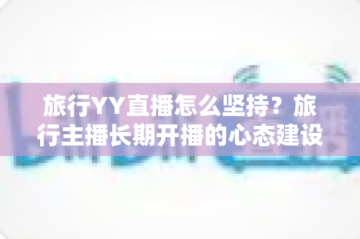 旅行YY直播怎么坚持？旅行主播长期开播的心态建设与运营实战全攻略