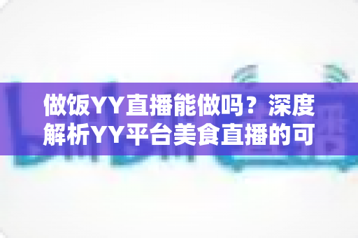做饭YY直播能做吗？深度解析YY平台美食直播的可行性、操作方法与变现技巧
