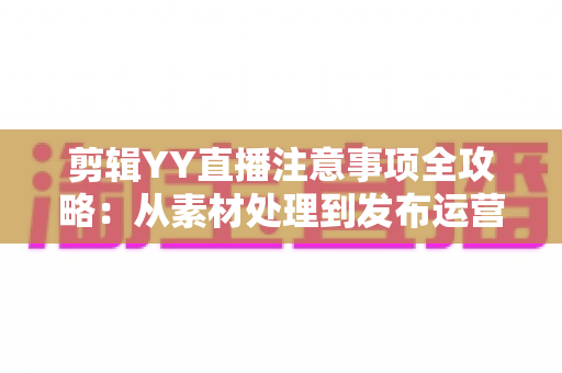 剪辑YY直播注意事项全攻略:从素材处理到发布运营的核心要点与避坑指南 剪辑YY直播注意事项全攻略:从素材处理到发布运营的核心要点与避坑指南