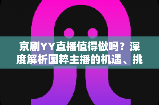 京剧YY直播值得做吗？深度解析国粹主播的机遇、挑战与变现前景