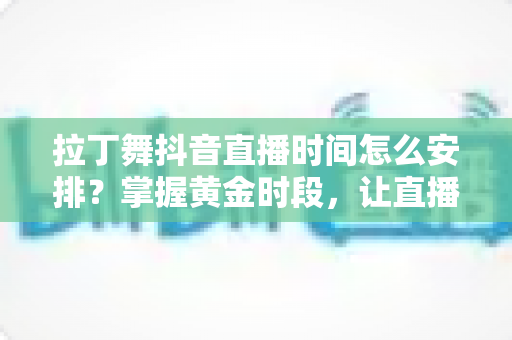 拉丁舞抖音直播时间怎么安排?掌握黄金时段,让直播间人气翻倍的完整攻略 拉丁舞抖音直播时间怎么安排?掌握黄金时段,让直播间人气翻倍的完整攻略