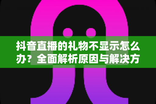 抖音直播的礼物不显示怎么办？全面解析原因与解决方法