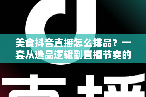 美食抖音直播怎么排品？一套从选品逻辑到直播节奏的实战排品指南