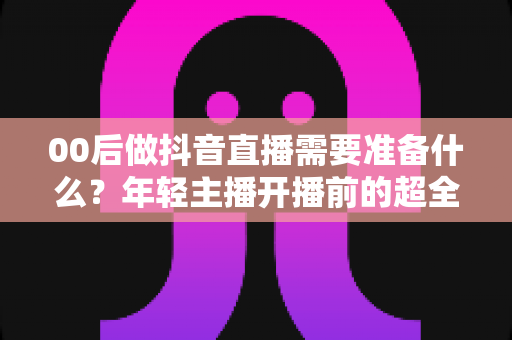 00后做抖音直播需要准备什么？年轻主播开播前的超全避坑指南