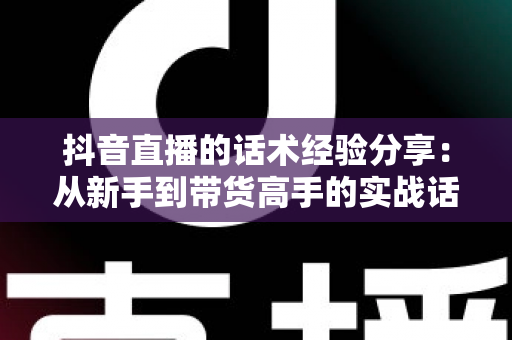 抖音直播的话术经验分享:从新手到带货高手的实战话术指南 抖音直播的话术经验分享:从新手到带货高手的实战话术指南