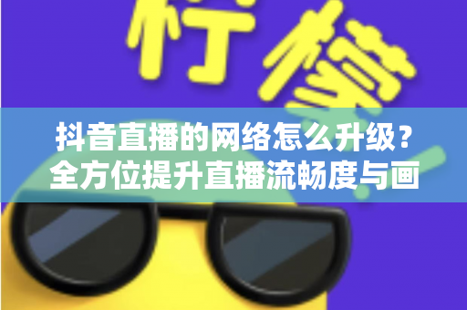 抖音直播的网络怎么升级?全方位提升直播流畅度与画质的实用攻略 抖音直播的网络怎么升级?全方位提升直播流畅度与画质的实用攻略
