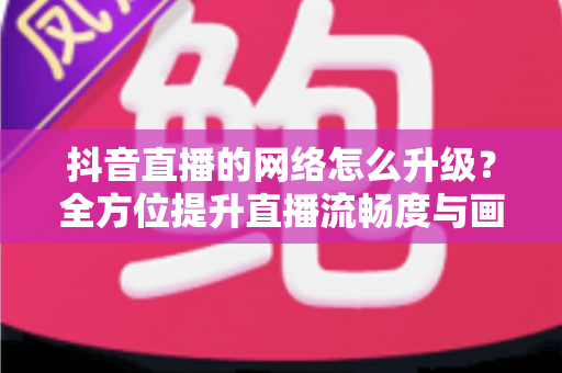 抖音直播的网络怎么升级?全方位提升直播流畅度与画质的实用攻略 抖音直播的网络怎么升级?全方位提升直播流畅度与画质的实用攻略