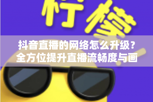 抖音直播的网络怎么升级?全方位提升直播流畅度与画质的实用攻略 抖音直播的网络怎么升级?全方位提升直播流畅度与画质的实用攻略