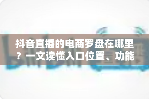 抖音直播的电商罗盘在哪里?一文读懂入口位置、功能用途与实操指南 抖音直播的电商罗盘在哪里?一文读懂入口位置、功能用途与实操指南