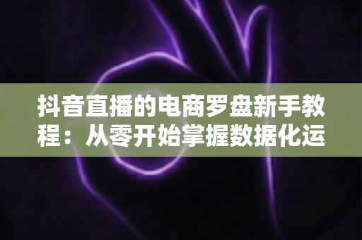 抖音直播的电商罗盘新手教程：从零开始掌握数据化运营，让你的直播间流量与销量双提升