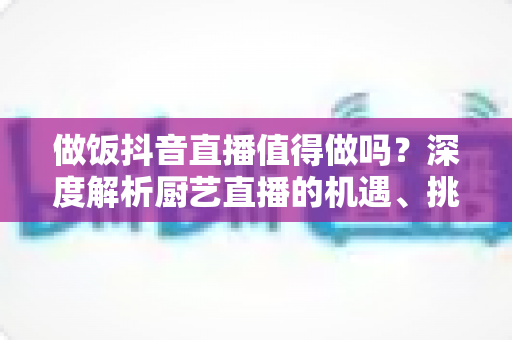 做饭抖音直播值得做吗?深度解析厨艺直播的机遇、挑战与变现之道 做饭抖音直播值得做吗?深度解析厨艺直播的机遇、挑战与变现之道