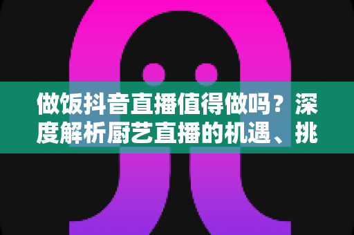 做饭抖音直播值得做吗?深度解析厨艺直播的机遇、挑战与变现之道 做饭抖音直播值得做吗?深度解析厨艺直播的机遇、挑战与变现之道