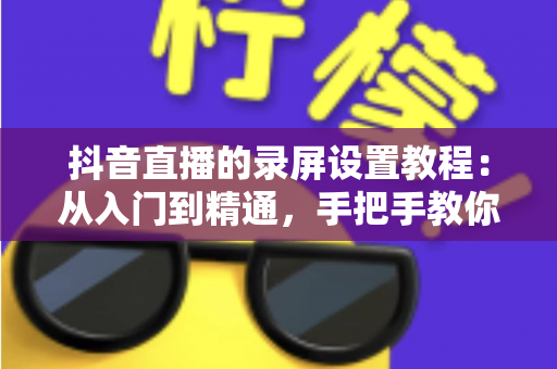 抖音直播的录屏设置教程:从入门到精通,手把手教你录制高清直播画面不留遗憾 抖音直播的录屏设置教程:从入门到精通,手把手教你录制高清直播画面不留遗憾