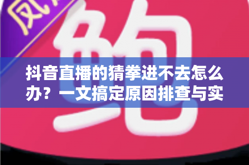 抖音直播的猜拳进不去怎么办？一文搞定原因排查与实用解决技巧