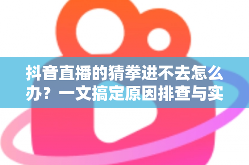 抖音直播的猜拳进不去怎么办？一文搞定原因排查与实用解决技巧